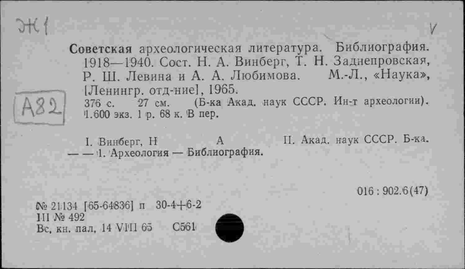 ﻿Советская археологическая литература. Библиография. 1918—1940. Сост. Н. А. Винберг, T. Н. Заднепровская, Р. Ш. Левина и А. А. Любимова. М.-Л., «Наука», [Ленингр. отд-’ние], 1965.
Л :	376 с. 27 см. (Б-ка Акад, наук СССР. Ин-т археологии).
•М >1.600 экз. 1 р. 68 к. 'В пер.
I. Винберг, H	А	II. Акад, наук СССР. Б-ка.
----Ч. Археология •— Библиография.
№ 21134 [65-64836] п 30-44-6-2
III № 492
Вс. кн. пал. 14 VTII 65 СЭ61
016 : 902.6(47)